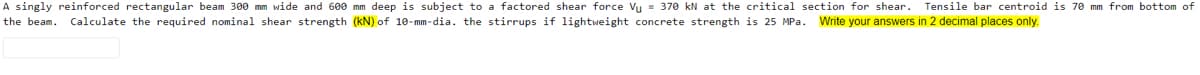 A singly reinforced rectangular beam 300 mm wide and 600 mm deep is subject to a factored shear force Vu = 370 kN at the critical section for shear. Tensile bar centroid is 70 mm from bottom of
the beam. Calculate the required nominal shear strength (kN) of 10-mm-dia. the stirrups if lightweight concrete strength is 25 MPa. Write your answers in 2 decimal places only.
