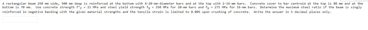 A rectangular beam 250 mm wide, 500 mm deep is reinforced at the bottom with 4-20-mm-diameter bars and at the top with 2-16-mm bars.
bottom is 70 mm. Use concrete strength f'c = 21 MPa and steel yield strength fy = 350 MPa for 20-mm bars and fy = 275 MPa for 16-mm bars. Determine the maximum steel ratio if the beam is singly
Concrete cover to bar centroid at the top is 80 mm and at the
reinforced in negative bending with the given material strengths and the tensile strain is limited to 0.005 upon crushing of concrete. Write the answer in 5 decimal places only.
