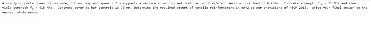 A simply supported beam 3e0 mm wide, 500 mm deep and spans 5.2 m supports a service super imposed dead load of 7 kN/m and service live load of 6 kN/m. Concrete strength f's - 21 MPa and steel
yield strength fy = 415 MPa.
Concrete cover to bar centroid is 70 mm. Determine the required amount of tensile reinforcement in mm^2 as per provisions of NSCP 2015. Write your final answer to the
nearest whole number.
