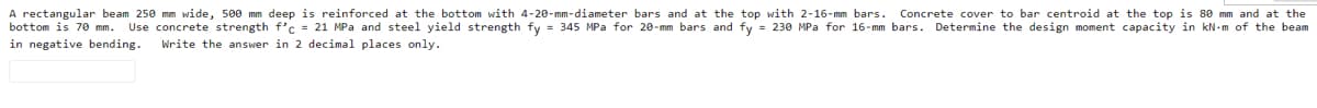 A rectangular beam 250 mm wide, 500 mm deep is reinforced at the bottom with 4-20-mm-diameter bars and at the top with 2-16-mm bars.
bottom is 70 mm. Use concrete strength f'c = 21 MPa and steel yield strength fy = 345 MPa for 20-mm bars and fy = 230 MPa for 16-mm bars. Determine the design moment capacity in kN-m of the beam
Concrete cover to bar centroid at the top is 80 mm and at the
in negative bending.
Write the answer in 2 decimal places only.
