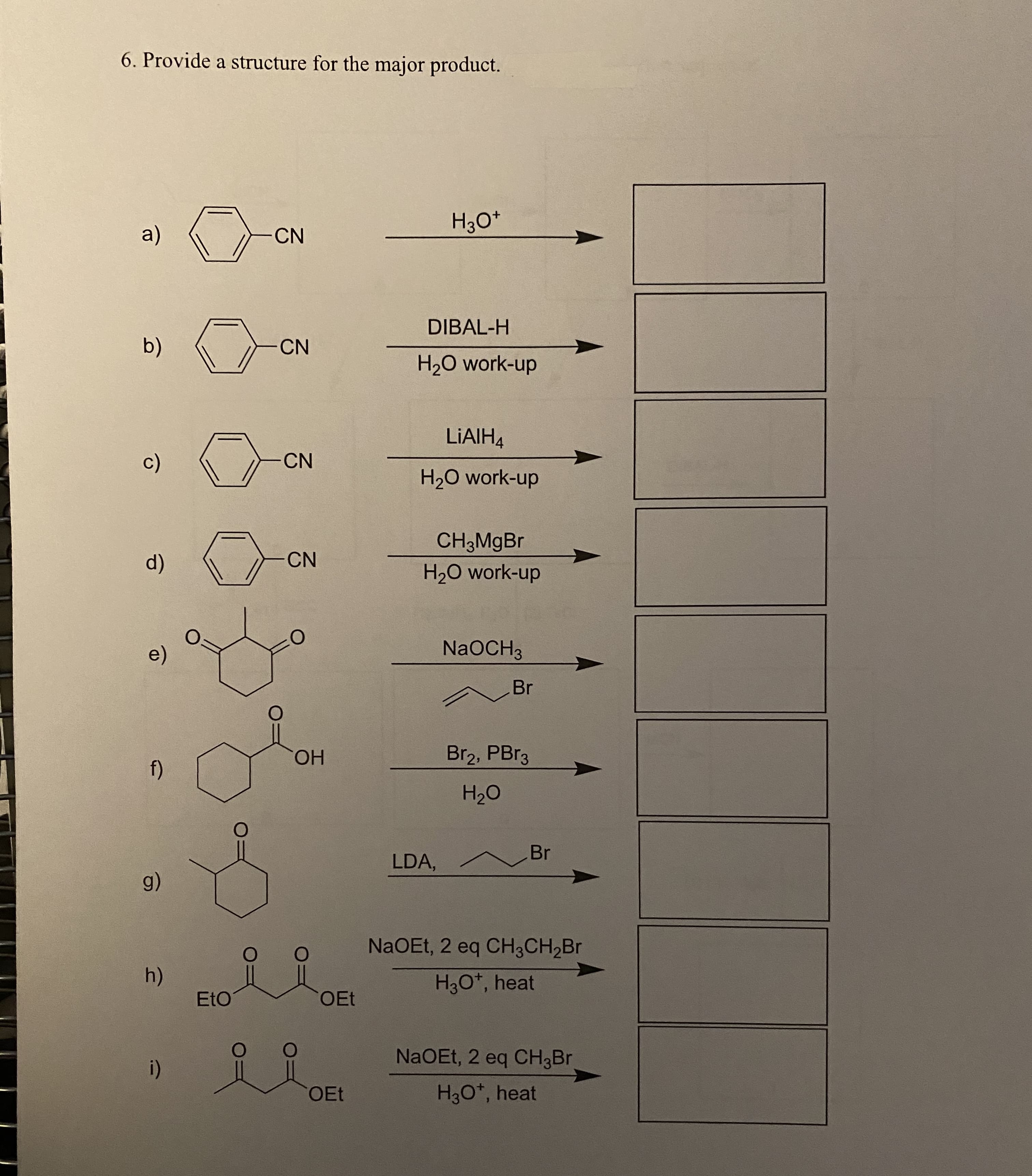 6. Provide a structure for the major product.
a)
CN
Hзо*
DIBAL-H
b)
CN
H2O work-up
LIAIH4
c)
CN
H20 work-up
CH3MgBr
d)
CN
H20 work-up
e)
NaOCH3
Br
f)
ОН
Br2, PBr3
H20
Br
LDA,
g)
NaOEt, 2 eq CH3CH2B.
h)
H30*, heat
EtO
OEt
i)
NaOEt, 2 eq CH3B
OEt
H30*, heat
