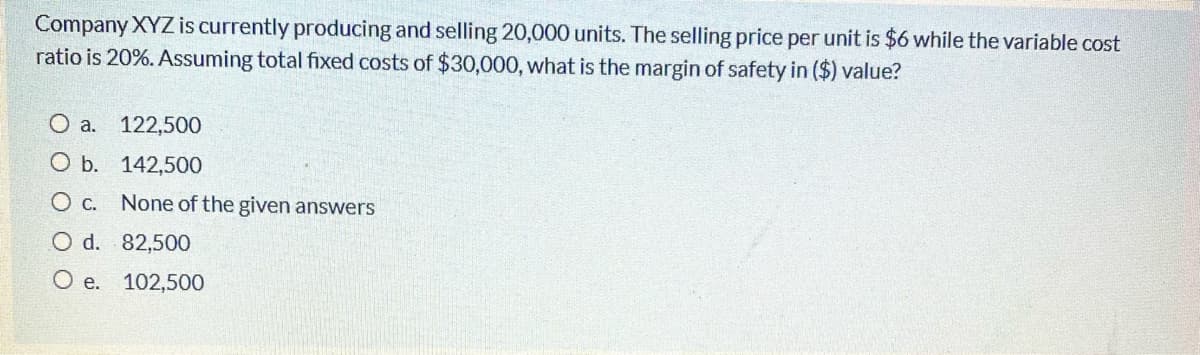 Company XYZ is currently producing and selling 20,000 units. The selling price per unit is $6 while the variable cost
ratio is 20%. Assuming total fixed costs of $30,000, what is the margin of safety in ($) value?
O a. 122,500
O b. 142,500
O c. None of the given answers
O d. 82,500
O e. 102,500
