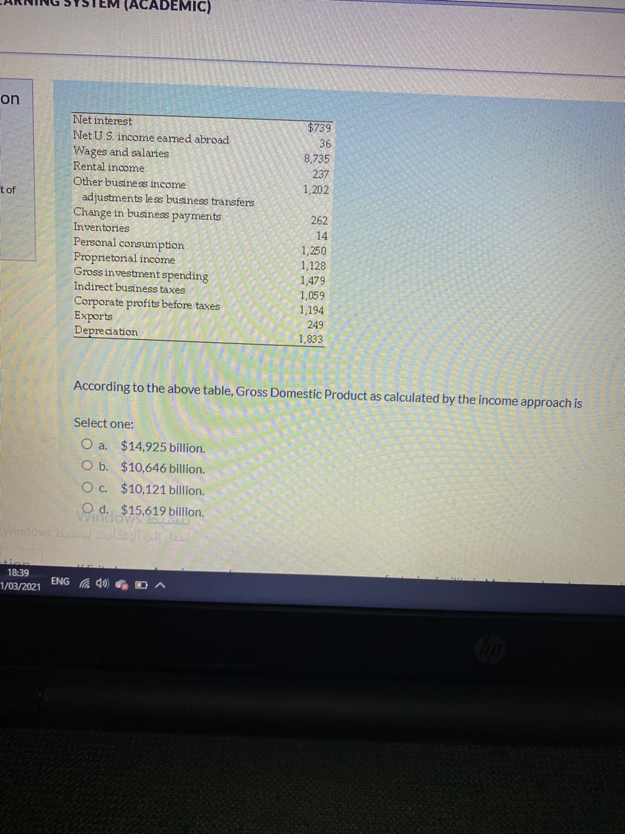 (ACADEMIC)
on
Net interest
$739
Net U.S. income earmed abroad
Wages and salaries
Rental income
36
8,735
237
Other business income
1,202
tof
adjustments less business transfers
Change in business payments
262
Inventories
14
Personal consumption
Proprietorial income
Gross investment spending
Indirect business taxes
1,250
1,128
1,479
1,059
1,194
Corporate profits before taxes
Exports
Depreciation
249
1,833
According to the above table, Gross Domestic Product as calculated by the income approach is
Select one:
O a. $14,925 billion.
O b. $10,646 billion.
O c. $10,121 billion.
O d. $15,619 billion.
Windows
Windows b slacyl
tion
18:39
ENG G 40
1/03/2021
