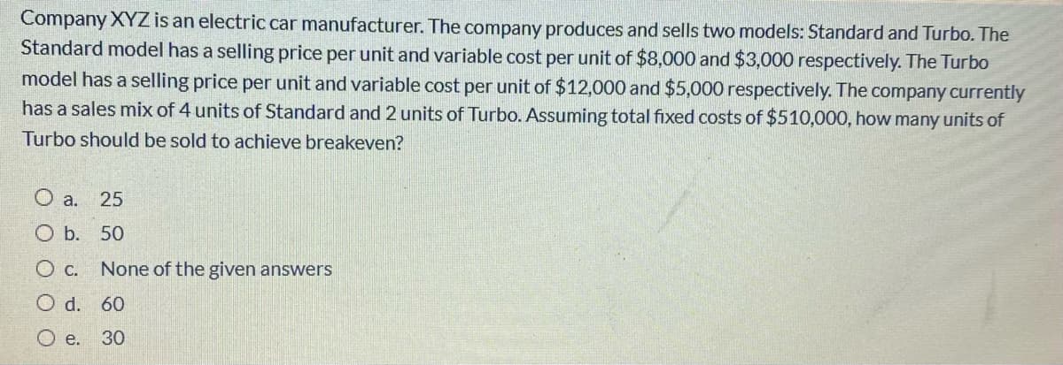 Company XYZ is an electric car manufacturer. The company produces and sells two models: Standard and Turbo. The
Standard model has a selling price per unit and variable cost per unit of $8,000 and $3,000 respectively. The Turbo
model has a selling price per unit and variable cost per unit of $12,000 and $5,000 respectively. The company currently
has a sales mix of 4 units of Standard and 2 units of Turbo. Assuming total fixed costs of $510,000, how many units of
Turbo should be sold to achieve breakeven?
O a. 25
O b. 50
None of the given answers
O d. 60
O e.
30
