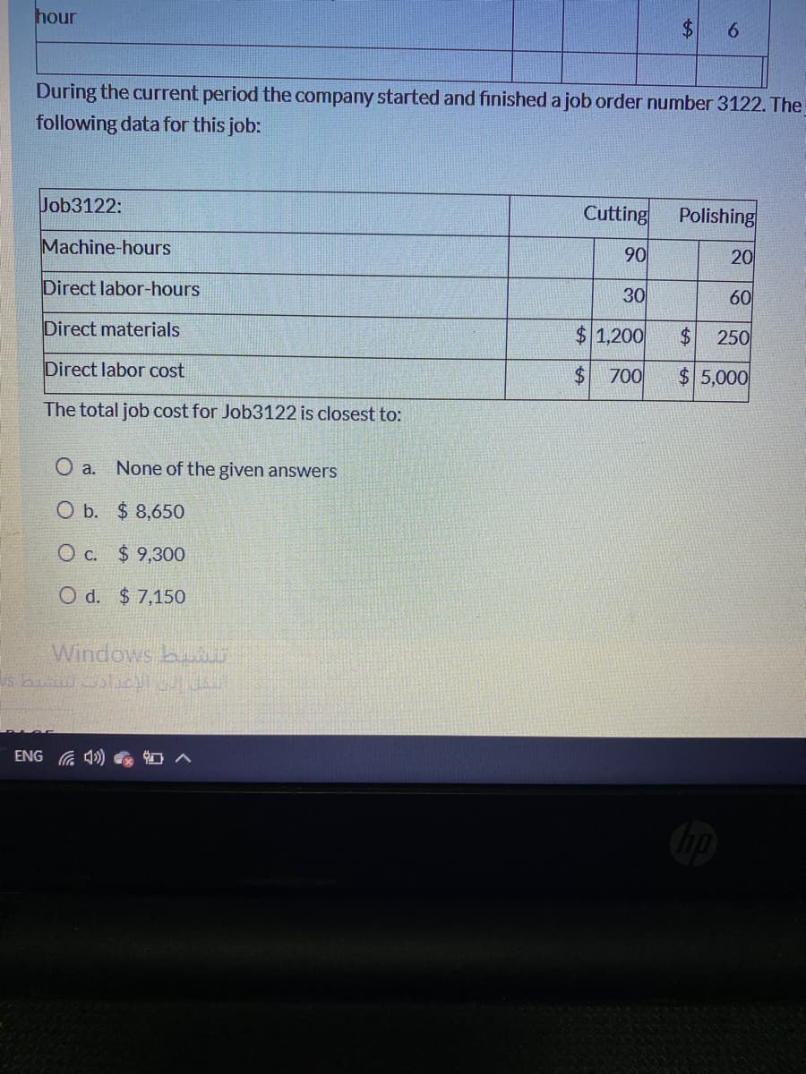 hour
During the current period the company started and finished a job order number 3122. The
following data for this job:
Job3122:
Cutting
Polishing
Machine-hours
90
20
Direct labor-hours
30
60
Direct materials
$1,200
250
Direct labor cost
$4
700
$5,000
The total job cost for Job3122 is closest to:
O a.
None of the given answers
O b. $ 8,650
O c. $ 9,300
O d. $7,150
Windows bu
ENG G 4)
%24
%24
