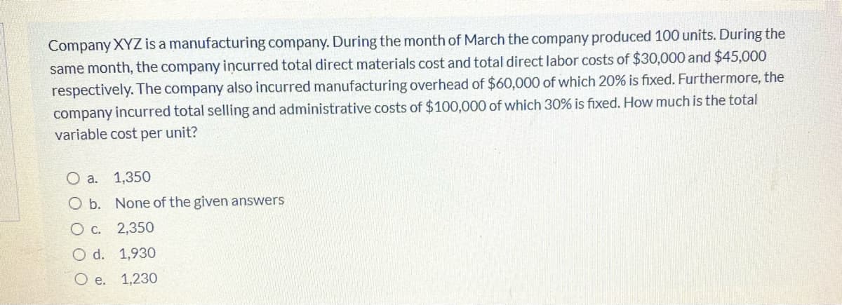 Company XYZ is a manufacturing company. During the month of March the company produced 100 units. During the
same month, the company incurred total direct materials cost and total direct labor costs of $30,000 and $45,000
respectively. The company also incurred manufacturing overhead of $60,000 of which 20% is fixed. Furthermore, the
company incurred total selling and administrative costs of $100,000 of which 30% is fixed. How much is the total
variable cost per unit?
O a.
1,350
O b. None of the given answers
O c. 2,350
O d. 1,930
O e. 1,230
