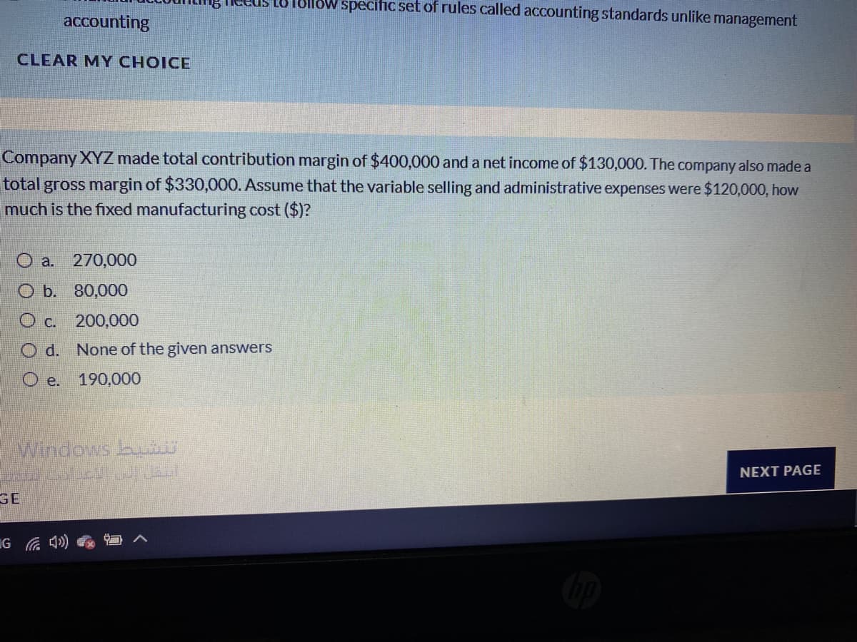 18lloW specific set of rules called accounting standards unlike management
accounting
CLEAR MY CHOICE
Company XYZ made total contribution margin of $400,000 and a net income of $130,000. The company also made a
total gross margin of $330,000. Assume that the variable selling and administrative expenses were $120,000, how
much is the fixed manufacturing cost ($)?
O a. 270,000
O b. 80,000
C. 200,000
O d. None of the given answers
O e.
190,000
windows bu
NEXT PAGE
GE
IG 4)
