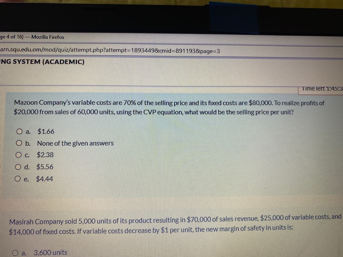 ge 4 of 16)-Mozilla Firefox
arn.squ.edu.om/mod/quiz/attempt.php?attempt3D1893449&cmid%3D891193&page%33
ING SYSTEM (ACADEMIC)
Time left 1:45:3
Mazoon Company's variable costs are 70% of the selling price and its fixed costs are $80,000. To realize profits of
$20,000 from sales of 60,000 units, using the CVP equation, what would be the selling price per unit?
O a. $1.66
O b. None of the given answers
$2.38
O d. $5.56
O e.
$4.44
Masirah Company sold 5,000 units of its product resulting in $70,000 of sales revenue, $25,000 of variable costs, and
$14,000 of fixed costs. If variable costs decrease by $1 per unit, the new margin of safety in units is:
O a.
3,600 units
