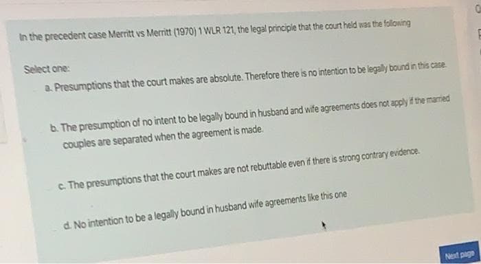 In the precedent case Merritt vs Merritt (1970) 1 WLR 121, the legal principle that the court held was the following
Select one:
a. Presumptions that the court makes are absolute. Therefore there is no intention to be legally bound in this case.
b. The presumption of no intent to be legally bound in husband and wife agreements does not apply if the maried
couples are separated when the agreement is made.
c. The presumptions that the court makes are not rebuttable even if there is strong contrary evidence.
d. No intention to be a legally bound in husband wife agreements like this one
Next page
