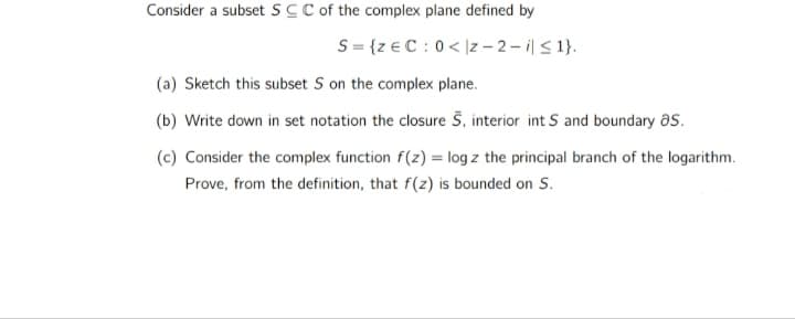 Consider a subsetSC C of the complex plane defined by
S= {z € C :0< |z – 2 - ilS 1}.
(a) Sketch this subset S on the complex plane.
(b) Write down in set notation the closure 5, interior int S and boundary as.
(c) Consider the complex function f(z) = log z the principal branch of the logarithm.
Prove, from the definition, that f(z) is bounded on S.
