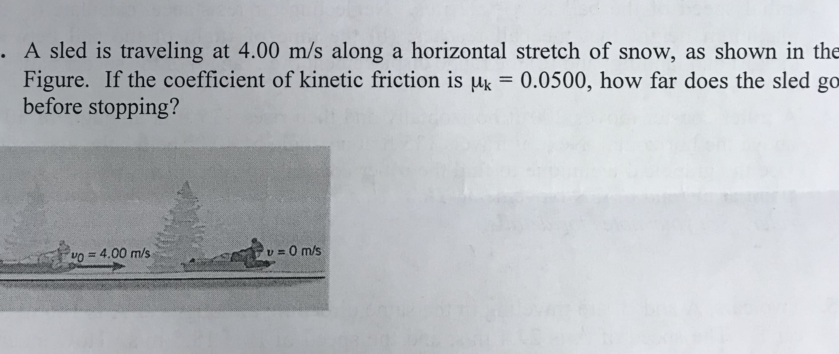 . A sled is traveling at 4.00 m/s along a horizontal stretch of snow, as shown in the
Figure. If the coefficient of kinetic friction is μ,-0.0500, how far does the sled go
before stopping?
o4.00 m/s
