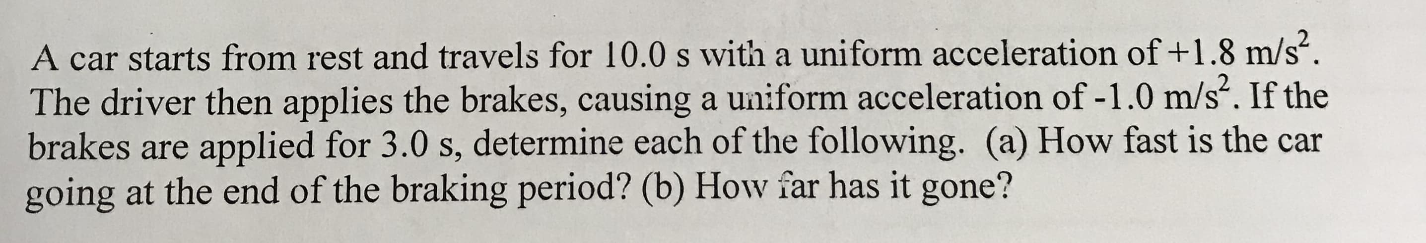 A car starts from rest and travels for 10.0 s with a uniform acceleration of +1.8 m/s
The driver then applies the brakes, causing a uniform acceleration of -1.0 m/s. If the
brakes are applied for 3.0 s, determine each of the following. (a) How fast is the car
going at the end of the braking period? (b) How far has it gone?
