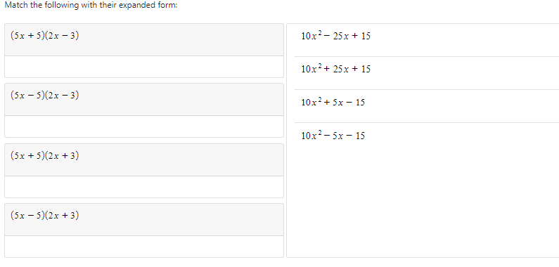 Match the following with their expanded form:
(5x + 5)(2x – 3)
10x?- 25x + 15
10x?+ 25x + 15
(5x – 5)(2x – 3)
10x+ 5x – 15
10x?- 5x – 15
(5x + 5)(2x + 3)
(5x - 5)(2x + 3)
