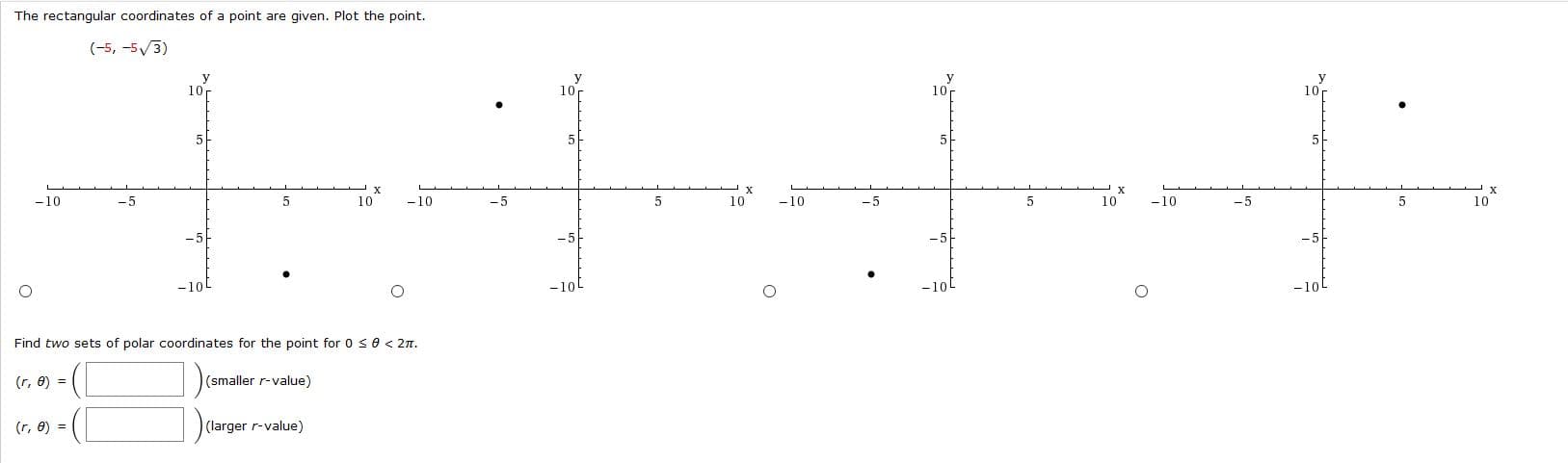 The rectangular coordinates of a point are given. Plot the point.
(-5, -5/3)
y
10
10
10
10r
5
5
х
10
х
-5
-5
10
10
-10
-10
10
-10
-10
-5
-5
-5
-10
-10t
-10
-10L
Find two sets of polar coordinates for the point for 0 <0 < 2n.
(smaller r-value)
(r, 0) =
(larger r-value)
(r, 0) =
