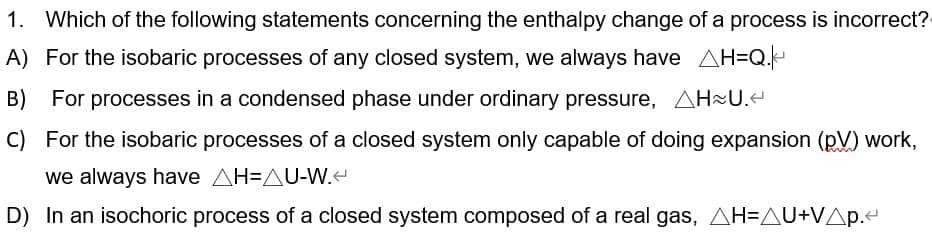 1. Which of the following statements concerning the enthalpy change of a process is incorrect?
A) For the isobaric processes of any closed system, we always have AH=Q.
B) For processes in a condensed phase under ordinary pressure, AH²U.e
C) For the isobaric processes of a closed system only capable of doing expansion (pV) work,
we always have AH=AU-W.
D) In an isochoric process of a closed system composed of a real gas, AH=AU+VAp.e
