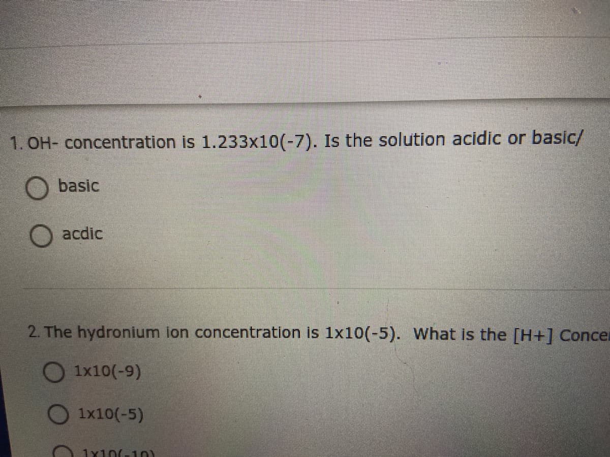 1. OH- concentration is 1.233x10(-7). Is the solution acidic or basic/
O basic
acdic
2. The hydronium ion concentration is 1x10(-5). What is the [H+] Concer
O 1x10(-9)
O 1x10(-5)
1x10(-1
