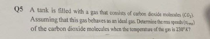 Q5 A tank is filled with a gas that consists of carbon dioxide molecules (CO₂).
Assuming that this gas behaves as an ideal gas. Determine the rms speeds (Vrms)
of the carbon dioxide molecules when the temperature of the gas is 230° K?