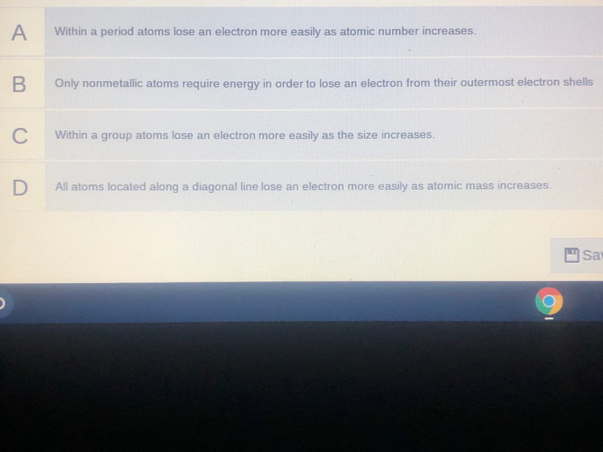 A
Within a period atoms lose an electron more easily as atomic number increases.
Only nonmetallic atoms require energy in order to lose an electron from their outermost electron shells
C
Within a group atoms lose an electron more easily as the size increases.
All atoms located along a diagonal line lose an electron more easily as atomic mass increases.
Sa
