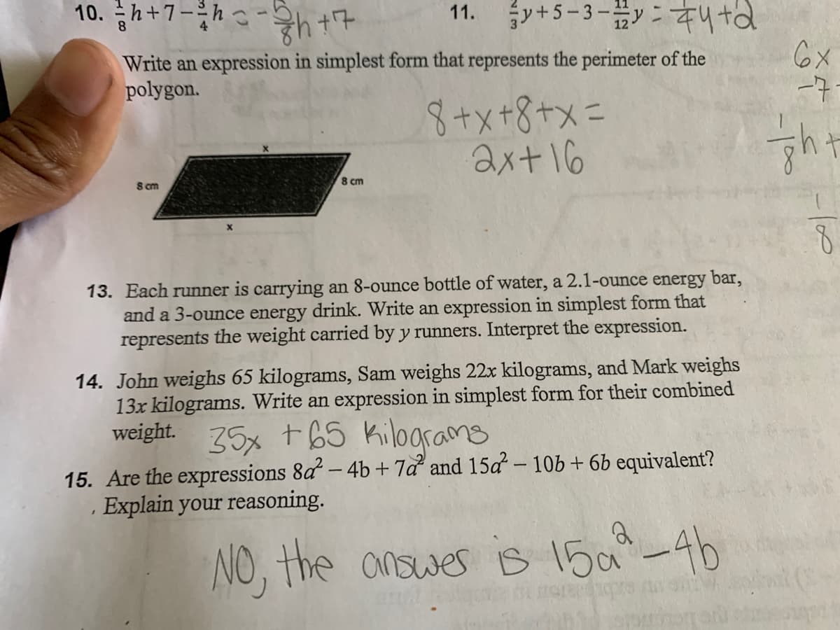 10. 금h+7-3h0-ht+
11. y+5-3- #4td
Write an expression in simplest form that represents the perimeter of the
polygon.
6X
-7-
8+x+8+x=
ax+16
8 cm
S cm
13. Each runner is carrying an 8-ounce bottle of water, a 2.1-ounce energy bar,
and a 3-ounce energy drink. Write an expression in simplest form that
represents the weight carried by y runners. Interpret the expression.
14. John weighs 65 kilograms, Sam weighs 22x kilograms, and Mark weighs
13x kilograms. Write an expression in simplest form for their combined
weight. 75x t65 Kilograms
15. Are the expressions 8a – 4b+7a and 15a - 10b+ 6b equivalent?
· Explain your reasoning.
NO, the answes is 15a-4b
