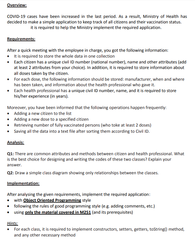 Overview:
COVID-19 cases have been increased in the last period. As a result, Ministry of Health has
decided to make a simple application to keep track of all citizens and their vaccination status.
it is required to help the Ministry implement the required application.
Requirements:
After a quick meeting with the employee in charge, you got the following information:
• Itis required to store the whole data in one collection
• Each citizen has a unique civil ID number (national number), name and other attributes (add
at least 2 attributes from your choice). In addition, it is required to store information about
all doses taken by the citizen.
• For each dose, the following information should be stored: manufacturer, when and where
has been taken, and information about the health professional who gave it.
• Each health professional has a unique civil ID number, name, and it is required to store
his/her experience (in years).
Moreover, you have been informed that the following operations happen frequently:
• Adding a new citizen to the list
• Adding a new dose to a specified citizen
• Retrieving number of fully vaccinated persons (who toke at least 2 doses)
• Saving all the data into a text file after sorting them according to Civil ID.
Analysis:
Q1: There are common attributes and methods between citizen and health professional. What
is the best choice for designing and writing the codes of these two classes? Explain your
answer.
Q2: Draw a simple class diagram showing only relationships between the classes.
Implementation:
After analysing the given requirements, implement the required application:
• with Object Oriented Programming style
• following the rules of good programming style (e.g. adding comments, etc.)
• using only the material covered in M251 (and its prerequisites)
Hints:
For each class, it is required to implement constructors, setters, getters, toString() method,
and any other necessary method
