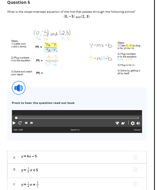 Question 5
What is the slope-intercept equation of the line that passes through the following points?
(0,-5) and (2, 3)
Steps:
1) Lable your
x and y terms.
2) Plug numbers
into the equation.
3) Solve and watch
your signs!
(0,5) and (2,3)
X₂ Ya
X, Y₁
0:00/0:08
A
C «»
m-
m-
m=
Press to hear the question read out loud.
y=4x-5
B_y=x+5
Ya Y₁
ха-х,
c_y=x+²/
-5-3
1-2
Speect: 1x
y=mx+b
-5= m(0)+b
Steps:
1) Use (0,-5) to plug
in for y=mx+b
2) Plug numbers
in to the equation.
x=0 y=-5
3) Plugin for m
4) Solve by getting b
all by itself.
Paused