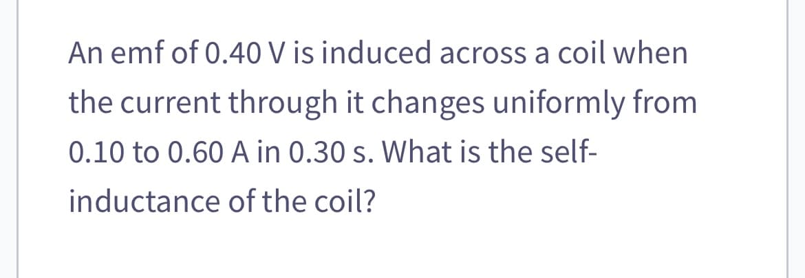 An emf of 0.40 V is induced across a coil when
the current through it changes uniformly from
0.10 to 0.60 A in 0.30 s. What is the self-
inductance of the coil?