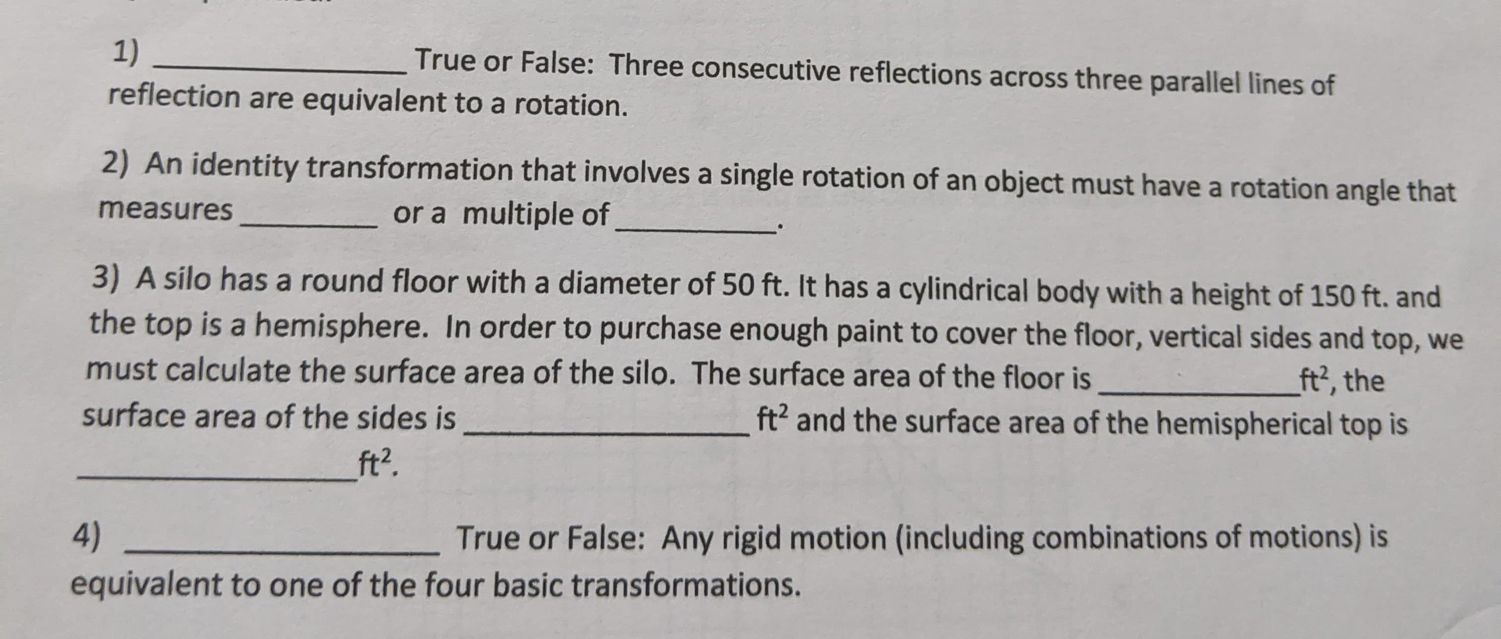 **Mathematics Exercises on Transformations and Surface Areas**

1) **True or False**: Three consecutive reflections across three parallel lines of reflection are equivalent to a rotation.

2) An identity transformation that involves a single rotation of an object must have a rotation angle that measures ________ or a multiple of _________.

3) A silo has a round floor with a diameter of 50 ft. It has a cylindrical body with a height of 150 ft. and the top is a hemisphere. In order to purchase enough paint to cover the floor, vertical sides, and top, we must calculate the surface area of the silo. The surface area of the floor is _______ ft², the surface area of the sides is _________ ft², and the surface area of the hemispherical top is _________ ft².

4) **True or False**: Any rigid motion (including combinations of motions) is equivalent to one of the four basic transformations.