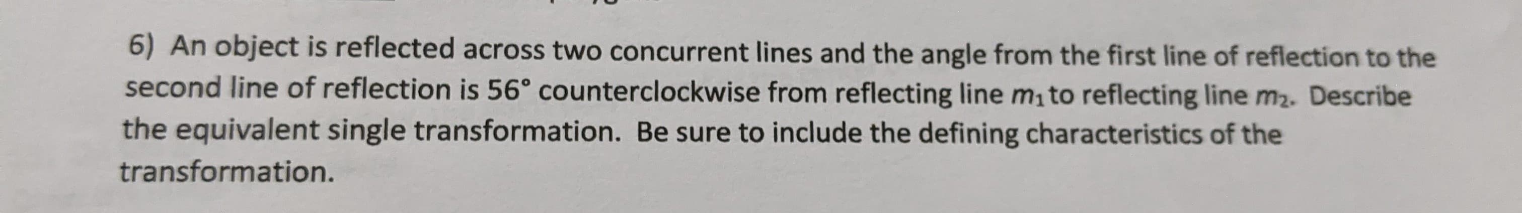 6) An object is reflected across two concurrent lines and the angle from the first line of reflection to the
second line of reflection is 56° counterclockwise from reflecting line m, to reflecting line m2. Describe
the equivalent single transformation. Be sure to include the defining characteristics of the
transformation.
