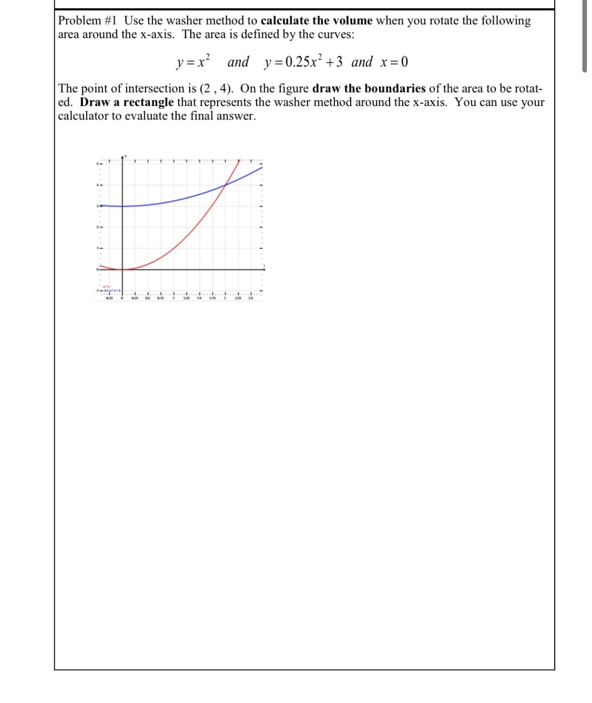 Problem #1 Use the washer method to calculate the volume when you rotate the following
area around the x-axis. The area is defined by the curves:
y =x?
and y=0.25x² +3 and x=0
The point of intersection is (2 ,4). On the figure draw the boundaries of the area to be rotat-
ed. Draw a rectangle that represents the washer method around the x-axis. You can use your
calculator to evaluate the final answer.
25
