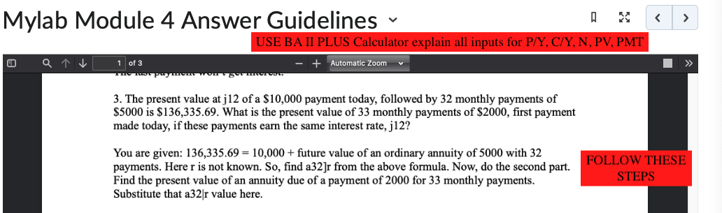 Mylab Module 4 Answer Guidelines
a↑↓
V
USE BA II PLUS Calculator explain all inputs for P/Y, C/Y, N, PV, PMT
- + Automatic Zoom
1 of 3
The last paymom won e got mer Co.
3. The present value at j12 of a $10,000 payment today, followed by 32 monthly payments of
$5000 is $136,335.69. What is the present value of 33 monthly payments of $2000, first payment
made today, if these payments earn the same interest rate, j12?
You are given: 136,335.69 = 10,000+ future value of an ordinary annuity of 5000 with 32
payments. Here r is not known. So, find a32]r from the above formula. Now, do the second part.
Find the present value of an annuity due of a payment of 2000 for 33 monthly payments.
Substitute that a32]r value here.
<
>
STEPS
>>
FOLLOW THESE