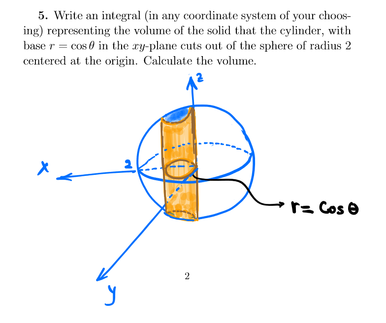 5. Write an integral (in any coordinate system of your choos-
ing) representing the volume of the solid that the cylinder, with
base r = cos in the xy-plane cuts out of the sphere of radius 2
centered at the origin. Calculate the volume.
X
y
2
r= Cose