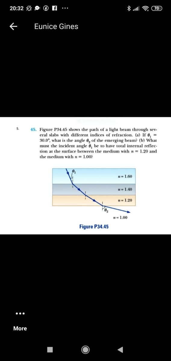 20:32 O ® A
(70
Eunice Gines
45. Figure P34.45 shows the path of a light beam through sev-
eral slabs with different indices of refraction. (a) If 0, =
30.0°, what is the angle 0, of the emerging beam? (b) What
must the incident angle 6, be to have total internal reflec-
tion at the surface between the medium with n = 1.20 and
5.
the medium with n = 1.00?
n= 1.60
n= 1.40
n= 1.20
n=1.00
Figure P34.45
More
:
