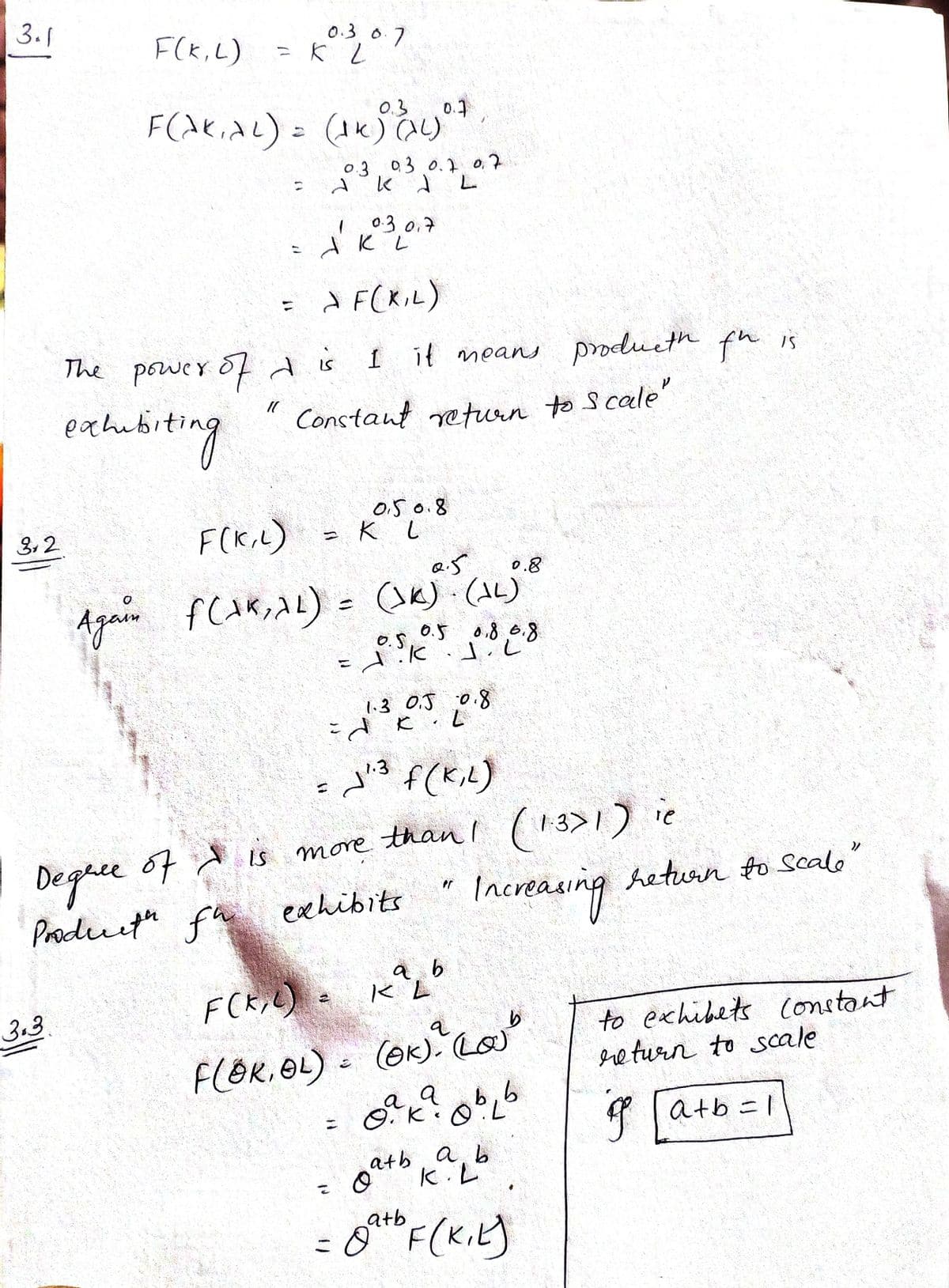 3.1
F(K,L)
0.30.7
03
0.3 03 0.1 0,7
L.
0.3 0.7
d F(XiL)
The power ofdis I it means produeth fh is
exhubiting
Constant return to Scale
0.5 0.8
F(K,L)
3,2
0.8
(SK) (AL)
0.5 0.8,0.8
%3D
1.3 0.J 0.8
こdと
f(K,L)
1.3
Deghee
Producth fu
67 d is more than! (13>1) ie
Increauing
heturn to Scalo
exchibits
a b
3.3
(GK). Lo
to exhibets constant
ere turn to scale
F(OR. OL)
b,6
f latb =1
a b
atb
k.L
こ
atb
こ
