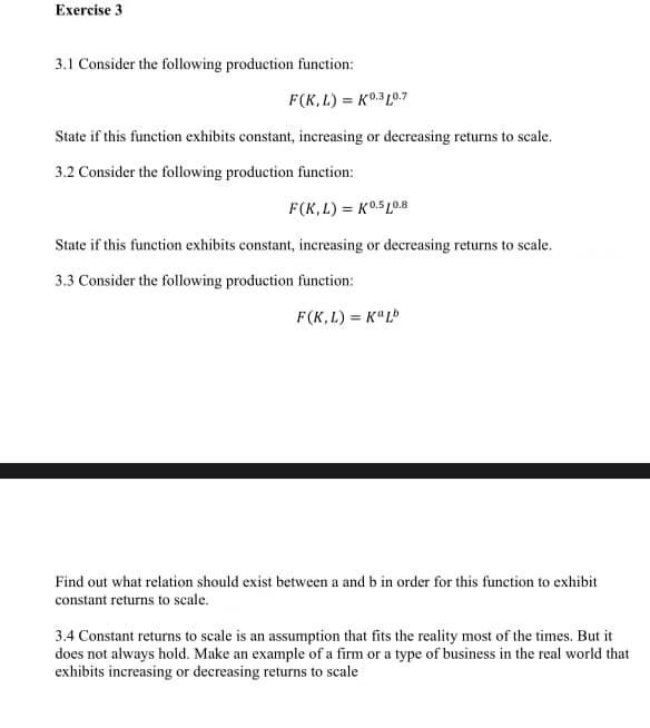 Exercise 3
3.1 Consider the following production function:
F(K,L) = K0.3L0.7
State if this function exhibits constant, increasing or decreasing returns to scale.
3.2 Consider the following production funetion:
F(K,L) = K0.5L0.8
State if this function exhibits constant, increasing or decreasing returns to scale.
3.3 Consider the following production function:
F(K, L) = K°L
Find out what relation should exist between a and b in order for this function to exhibit
constant returns to scale.
3.4 Constant returns to scale is an assumption that fits the reality most of the times. But it
does not always hold. Make an example of a firm or a type of business in the real world that
exhibits increasing or decreasing returns to scale
