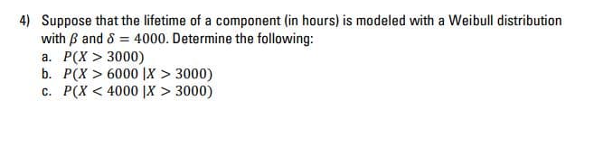 4) Suppose that the lifetime of a component (in hours) is modeled with a Weibull distribution
with B and 8 = 4000. Determine the following:
a. P(X > 3000)
b. P(X > 6000 |X > 3000)
c. P(X < 4000 |X > 3000)
