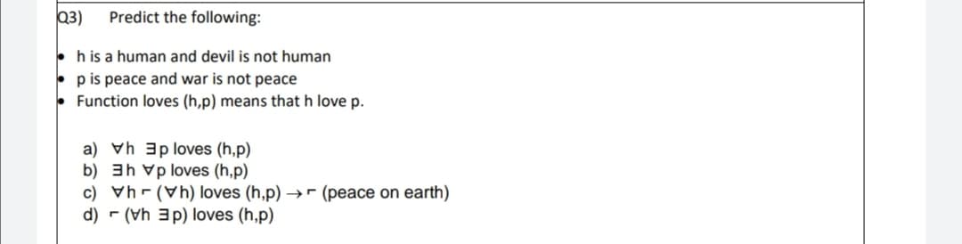 Q3)
Predict the following:
h is a human and devil is not human
p is peace and war is not peace
Function loves (h,p) means that h love p.
a) vh 3p loves (h,p)
b) 3h vp loves (h,p)
c) Vh - (Vh) loves (h,p) →- (peace on earth)
d) - (Vh 3p) loves (h,p)
