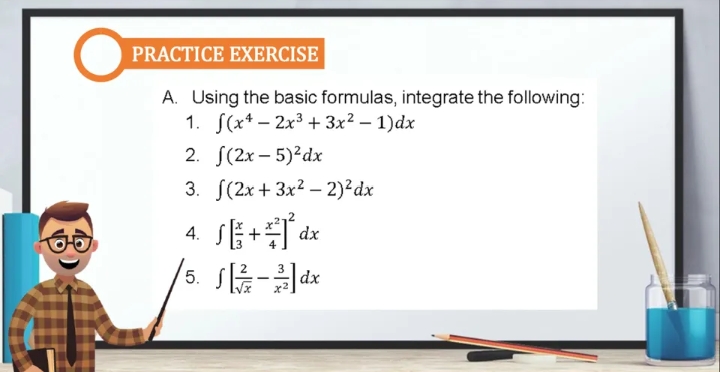 PRACTICE EXERCISE
A. Using the basic formulas, integrate the following:
1. S(x* – 2x3 + 3x² – 1)dx
2. S(2x – 5)²dx
3. S(2x + 3x? – 2)²dx
4. SE+dx
5.
