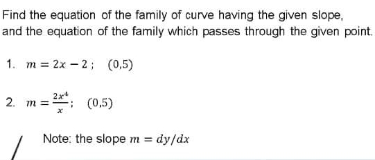 Find the equation of the family of curve having the given slope,
and the equation of the family which passes through the given point.
1. m = 2x – 2; (0,5)
2x4
2. m =
: (0.5)
: (0,5)
Note: the slope m = dy/dx
%3D
