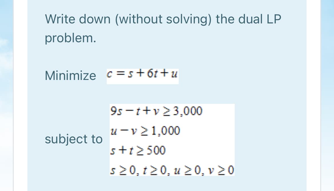 Write down (without solving) the dual LP
problem.
Minimize c =s+6t+u
9s -t+v 23,000
u - v 21,000
subject to
s+t2500
s20, t20, u 20, v 20
