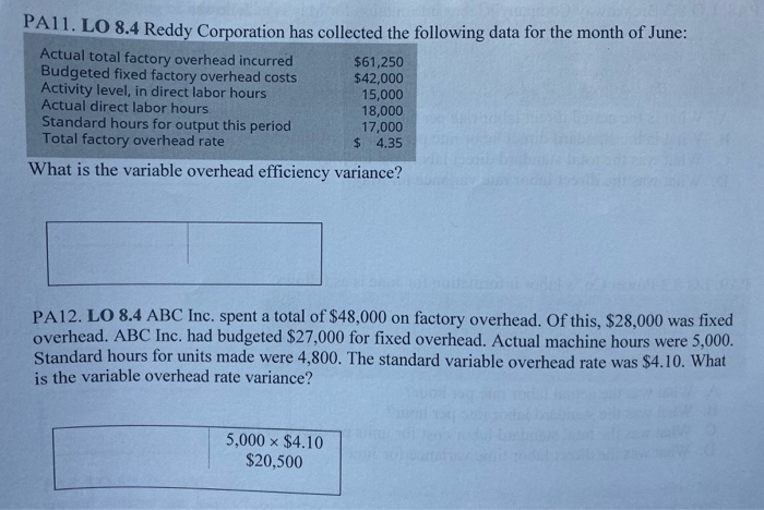 PA11. LO 8.4 Reddy Corporation has collected the following data for the month of June:
Actual total factory overhead incurred
Budgeted fixed factory overhead costs
Activity level, in direct labor hours
Actual direct labor hours
Standard hours for output this period
Total factory overhead rate
$61,250
$42,000
15,000
18,000
17,000
$ 4.35
What is the variable overhead efficiency variance?
PA12. LO 8.4 ABC Inc. spent a total of $48,000 on factory overhead. Of this, $28,000 was fixed
overhead. ABC Inc. had budgeted $27,000 for fixed overhead. Actual machine hours were 5,000.
Standard hours for units made were 4,800. The standard variable overhead rate was $4.10. What
is the variable overhead rate variance?
5,000 x $4.10
$20,500