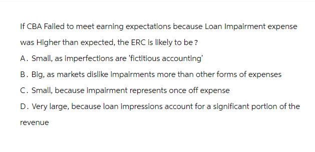 If CBA Failed to meet earning expectations because Loan Impairment expense
was Higher than expected, the ERC is likely to be?
A. Small, as imperfections are 'fictitious accounting'
B. Big, as markets dislike impairments more than other forms of expenses
C. Small, because impairment represents once off expense
D. Very large, because loan impressions account for a significant portion of the
revenue