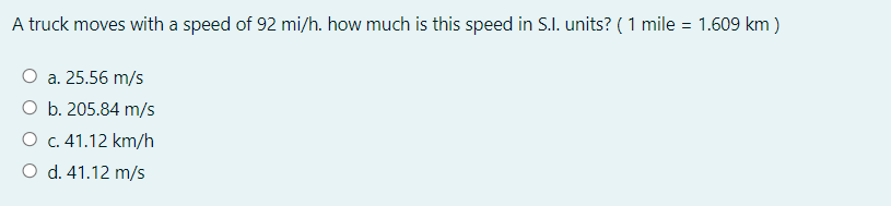 A truck moves with a speed of 92 mi/h. how much is this speed in S.I. units? (1 mile
= 1.609 km )
O a. 25.56 m/s
O b. 205.84 m/s
O c. 41.12 km/h
O d. 41.12 m/s
