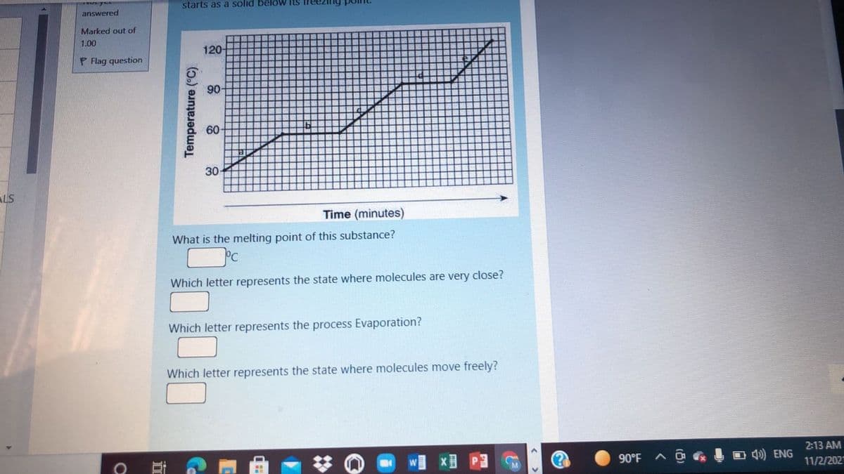 starts as a solid belöw its
answered
Marked out of
1.00
120-
P Flag question
90
60-
30
ALS
Time (minutes)
What is the melting point of this substance?
Which letter represents the state where molecules are very close?
Which letter represents the process Evaporation?
Which letter represents the state where molecules move freely?
2:13 AM
90°F
O 4)) ENG
11/2/202
Temperature (°C).
