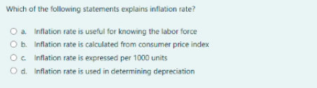 Which of the following statements explains inflation rate?
O a. Inflation rate is useful for knowing the labor force
O b. Inflation rate is calculated from consumer price index
O. Inflation rate is expressed per 1000 units
O d. Inflation rate is used in determining depreciation
