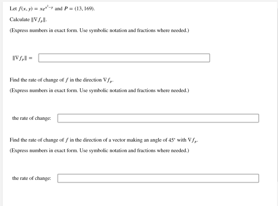 Let f(x, y) = xe*-y and P = (13, 169).
Calculate || V f,||.
(Express numbers in exact form. Use symbolic notation and fractions where needed.)
||V f,|| =
Find the rate of change of f in the direction Vfp.
(Express numbers in exact form. Use symbolic notation and fractions where needed.)
the rate of change:
Find the rate of change of f in the direction of a vector making an angle of 45° with Vfp.
(Express numbers in exact form. Use symbolic notation and fractions where needed.)
the rate of change:
