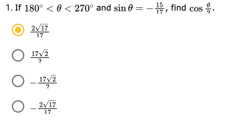 ### Problem Statement

1. If \( 180^\circ < \theta < 270^\circ \) and \( \sin \theta = -\frac{15}{17} \), find \( \cos \frac{\theta}{2} \).

### Solution Choices
1. \( \frac{2 \sqrt{17}}{17} \)
2. \( \frac{17\sqrt{2}}{2} \)
3. \( -\frac{17\sqrt{2}}{2} \)
4. \( -\frac{2 \sqrt{17}}{17} \)

### Explanation

We are given that the angle \( \theta \) falls within the third quadrant (between 180 degrees and 270 degrees) and that the sine of the angle \( \theta \) is \( -\frac{15}{17} \). Based on this information, we need to determine the value of \( \cos \frac{\theta}{2} \).

1. **Determine the Cosine of \(\theta\):**

   Since we know \(\sin \theta\), we can use the Pythagorean identity to find \(\cos \theta\):

   \[
   \sin^2 \theta + \cos^2 \theta = 1
   \]

   Plugging in the given sine value:

   \[
   \left(-\frac{15}{17}\right)^2 + \cos^2 \theta = 1
   \]

   \[
   \frac{225}{289} + \cos^2 \theta = 1
   \]

   \[
   \cos^2 \theta = 1 - \frac{225}{289}
   \]

   \[
   \cos^2 \theta = \frac{289 - 225}{289}
   \]

   \[
   \cos \theta = \pm \frac{\sqrt{64}}{17} = \pm \frac{8}{17}
   \]

   Since \(\theta\) is in the third quadrant, the cosine is negative:

   \[
   \cos \theta = -\frac{8}{17}
   \]

2. **Use the Half-Angle Formula:**

   Use the half-angle formula for cosine to find \( \cos \frac{\theta}{2} \):

   \[
   \cos \frac{\theta}{