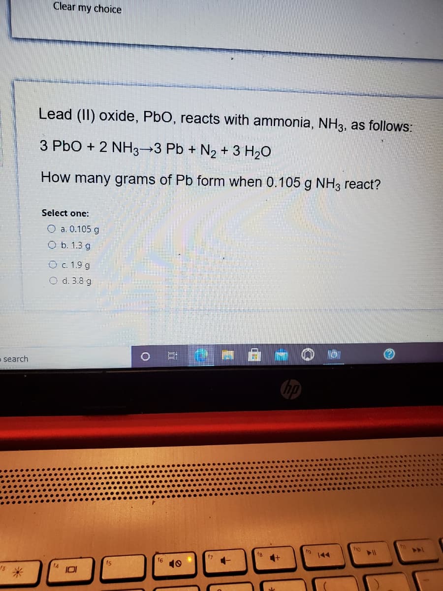 Clear my choice
Lead (II) oxide, PbO, reacts with ammonia, NH3, as follows:
3 PbO + 2 NH3→3 Pb + N2 + 3 H20
How many grams of Pb form when 0.105 g NH3 react?
Select one:
O a. 0.105 g
O b. 1.3 g
O c. 1.9 g
O d. 3.8 g
- search
hp
fho
fg
t9
144
f7
f6
10
f5
14
13
