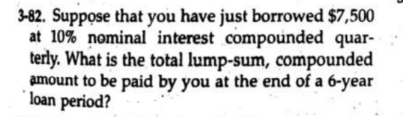 3-82. Suppose that you have just borrowed $7,500
at 10% nominal interest compounded quar-
terly. What is the total lump-sum, compounded
amount to be paid by you at the end of a 6-year
loan period?
