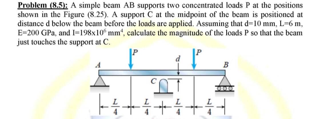 Problem (8.5): A simple beam AB supports two concentrated loads P at the positions
shown in the Figure (8.25). A support C at the midpoint of the beam is positioned at
distance d below the beam before the loads are applied. Assuming that d=10 mm, L=6 m,
E 200 GPa, and I=198x106 mm, calculate the magnitude of the loads P so that the beam
just touches the support at C.
d
B
ՏՈ
L