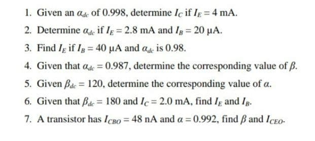 1. Given an ade of 0.998, determine Ic if IE = 4 mA.
2. Determine ade if IE = 2.8 mA and IB = 20 μA.
3. Find IE if IB = 40 μA and ade is 0.98.
4. Given that ade = 0.987, determine the corresponding value of ß.
5. Given Bde = 120, determine the corresponding value of a.
6. Given that Bac= 180 and Ic= 2.0 mA, find IE and IB.
7. A transistor has ICBO = 48 nA and a = 0.992, find ß and ICEO.